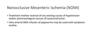 Nonocclusive Mesenteric Ischemia (NOMI)
• Treatment involves reversal of any existing causes of hypotension
and/or pharmacological sources of vasoconstriction.
• Intra-arterial SMA infusion of papaverine may be used until symptoms
resolve.
 