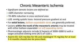 Chronic Mesenteric Ischemia
• Significant stenotic lesions are defined as:
>60% diameter narrowing
70–80% reduction in cross-sectional area
≥20 mmHg systolic trans- lesional pressure gradient at rest
• For ostial lesions, balloon-expandable stents are generally preferred.
• Lesions within the trunk of the mesenteric arteries may be treated
with either balloon-expandable or self expanding stents.
• Pharmacologic adjuncts include IV heparin of 3000–5000 IU with a
target activated clotting time (ACT) of >220 s.
• Aspirin 81–325 mg/day for life and clopidogrel 75 mg/day for at least
3–6 months should also be prescribed.
 