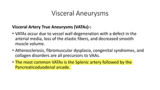 Visceral Aneurysms
Visceral Artery True Aneurysms (VATAs)-:
• VATAs occur due to vessel wall degeneration with a defect in the
arterial media, loss of the elastic fibers, and decreased smooth
muscle volume.
• Atherosclerosis, fibromuscular dysplasia, congenital syndromes, and
collagen disorders are all precursors to VAAs.
• The most common VATAs is the Splenic artery followed by the
Pancreaticoduodenal arcade.
 
