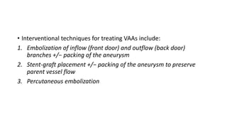 • Interventional techniques for treating VAAs include:
1. Embolization of inflow (front door) and outflow (back door)
branches +/− packing of the aneurysm
2. Stent-graft placement +/− packing of the aneurysm to preserve
parent vessel flow
3. Percutaneous embolization
 