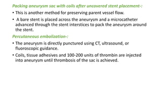 Packing aneurysm sac with coils after uncovered stent placement-:
• This is another method for preserving parent vessel flow.
• A bare stent is placed across the aneurysm and a microcatheter
advanced through the stent interstices to pack the aneurysm around
the stent.
Percutaneous embolization-:
• The aneurysm is directly punctured using CT, ultrasound, or
fluoroscopic guidance.
• Coils, tissue adhesives and 100-200 units of thrombin are injected
into aneurysm until thrombosis of the sac is achieved.
 