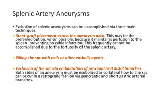 Splenic Artery Aneurysms
• Exclusion of splenic aneurysms can be accomplished via three main
techniques:
Stent-graft placement across the aneurysm neck. This may be the
preferred option, when possible, because it maintains perfusion to the
spleen, preventing possible infarction. This frequently cannot be
accomplished due to the tortuosity of the splenic artery.
Filling the sac with coils or other embolic agents.
Exclusion of the sac via embolization of proximal and distal branches.
Both sides of an aneurysm must be embolized as collateral flow to the sac
can occur in a retrograde fashion via pancreatic and short gastric arterial
branches.
 