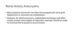 Renal Artery Aneurysms
• More proximal aneurysms can often be managed with stent-graft
deployment or aneurysm sac embolization.
• However, for distal aneurysms, embolization techniques will often
involve at least some degree of infarction; attempts should be made
to minimize this to preserve renal function.
 