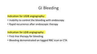 GI Bleeding
Indication for UGIB angiography:
• Inability to control the bleeding with endoscopy
• Rapid recurrence after endoscopic therapy
Indication for LGIB angiography:
• First-line therapy for bleeding
• Bleeding demonstrated on tagged RBC scan or CTA
 