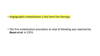 • Angiographic embolization is the front-line therapy.
• The first embolization procedure to stop GI bleeding was reported by
Baum et al. in 1974.
 