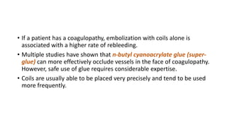 • If a patient has a coagulopathy, embolization with coils alone is
associated with a higher rate of rebleeding.
• Multiple studies have shown that n-butyl cyanoacrylate glue (super-
glue) can more effectively occlude vessels in the face of coagulopathy.
However, safe use of glue requires considerable expertise.
• Coils are usually able to be placed very precisely and tend to be used
more frequently.
 
