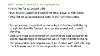 Which vessel to select first on angiography:
Celiac first for suspected UGIB
SMA first for suspected bleed of the small bowel or right colon
IMA first for suspected bleed distal to the transverse colon
• Post procedure, the patient has to be kept at bed rest with the leg
straight to allow the femoral puncture site to seal and to avoid
bleeding.
• Vital signs must be monitored for several hours post-angiogram to
look for hypotension or tachycardia which might indicate bleeding.
• The groin and peripheral pulses must be checked with each vital sign
check to make sure there are no puncture site complications.
 
