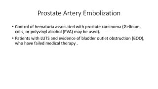 Prostate Artery Embolization
• Control of hematuria associated with prostate carcinoma (Gelfoam,
coils, or polyvinyl alcohol (PVA) may be used).
• Patients with LUTS and evidence of bladder outlet obstruction (BOO),
who have failed medical therapy .
 