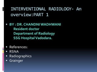 INTERVENTIONAL RADIOLOGY- An
overview:PART 1
 BY : DR. CHANDNI WADHWANI
Resident doctor
Department of Radiology
SSG HospitalVadodara.
 References:
 RSNA
 Radiographics
 Grainger
 