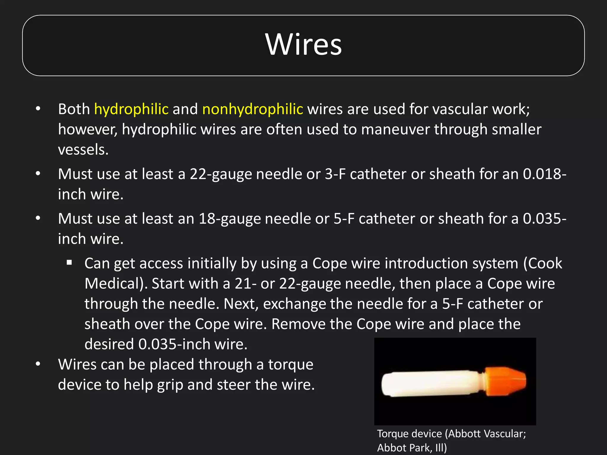 Wires
• Both hydrophilic and nonhydrophilic wires are used for vascular work;
however, hydrophilic wires are often used to maneuver through smaller
vessels.
• Must use at least a 22-gauge needle or 3-F catheter or sheath for an 0.018-
inch wire.
• Must use at least an 18-gauge needle or 5-F catheter or sheath for a 0.035-
inch wire.
 Can get access initially by using a Cope wire introduction system (Cook
Medical). Start with a 21- or 22-gauge needle, then place a Cope wire
through the needle. Next, exchange the needle for a 5-F catheter or
sheath over the Cope wire. Remove the Cope wire and place the
desired 0.035-inch wire.
• Wires can be placed through a torque
device to help grip and steer the wire.
Torque device (Abbott Vascular;
Abbot Park, Ill)
 