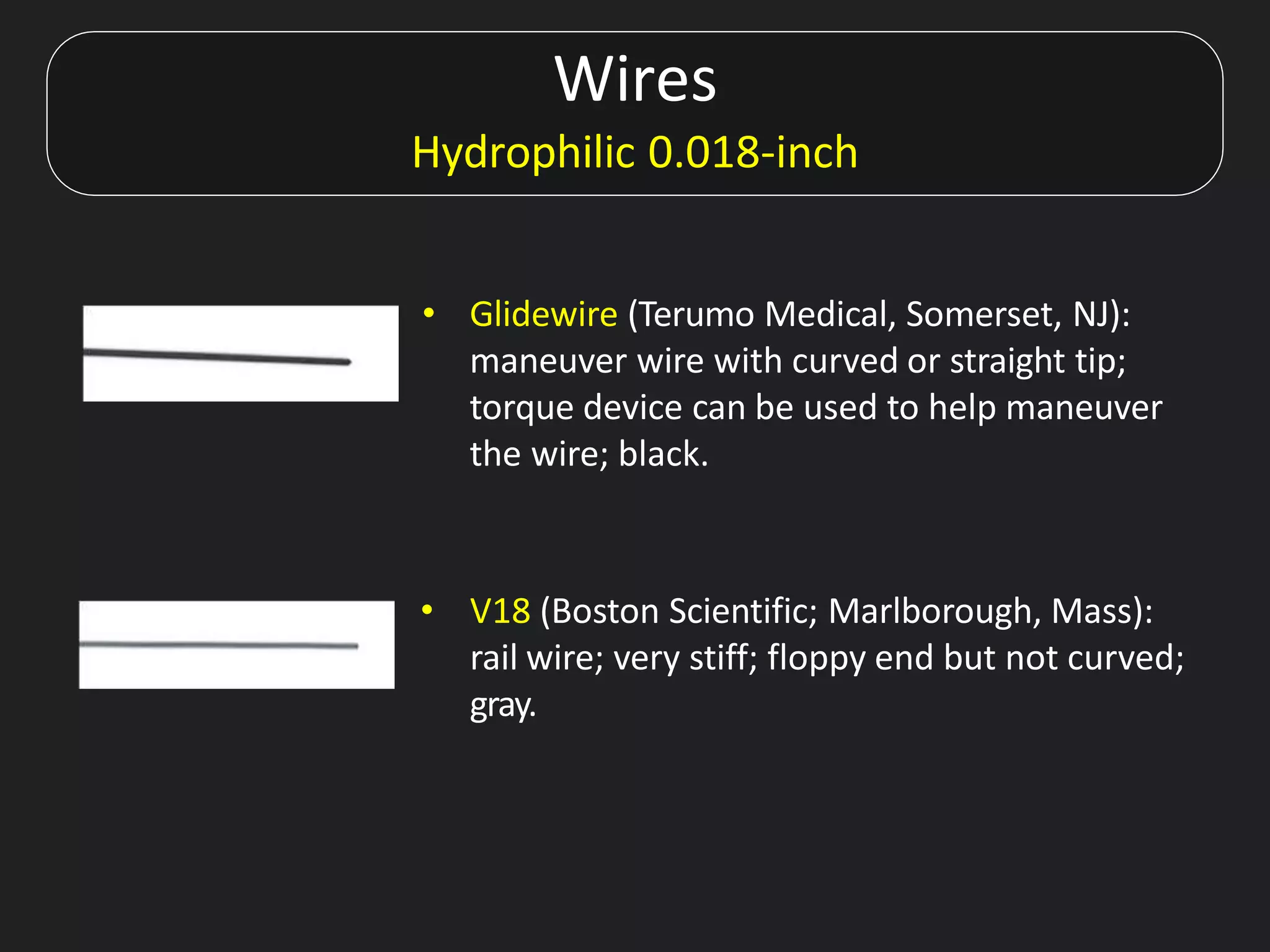 Wires
Hydrophilic 0.018-inch
• Glidewire (Terumo Medical, Somerset, NJ):
maneuver wire with curved or straight tip;
torque device can be used to help maneuver
the wire; black.
• V18 (Boston Scientific; Marlborough, Mass):
rail wire; very stiff; floppy end but not curved;
gray.
 