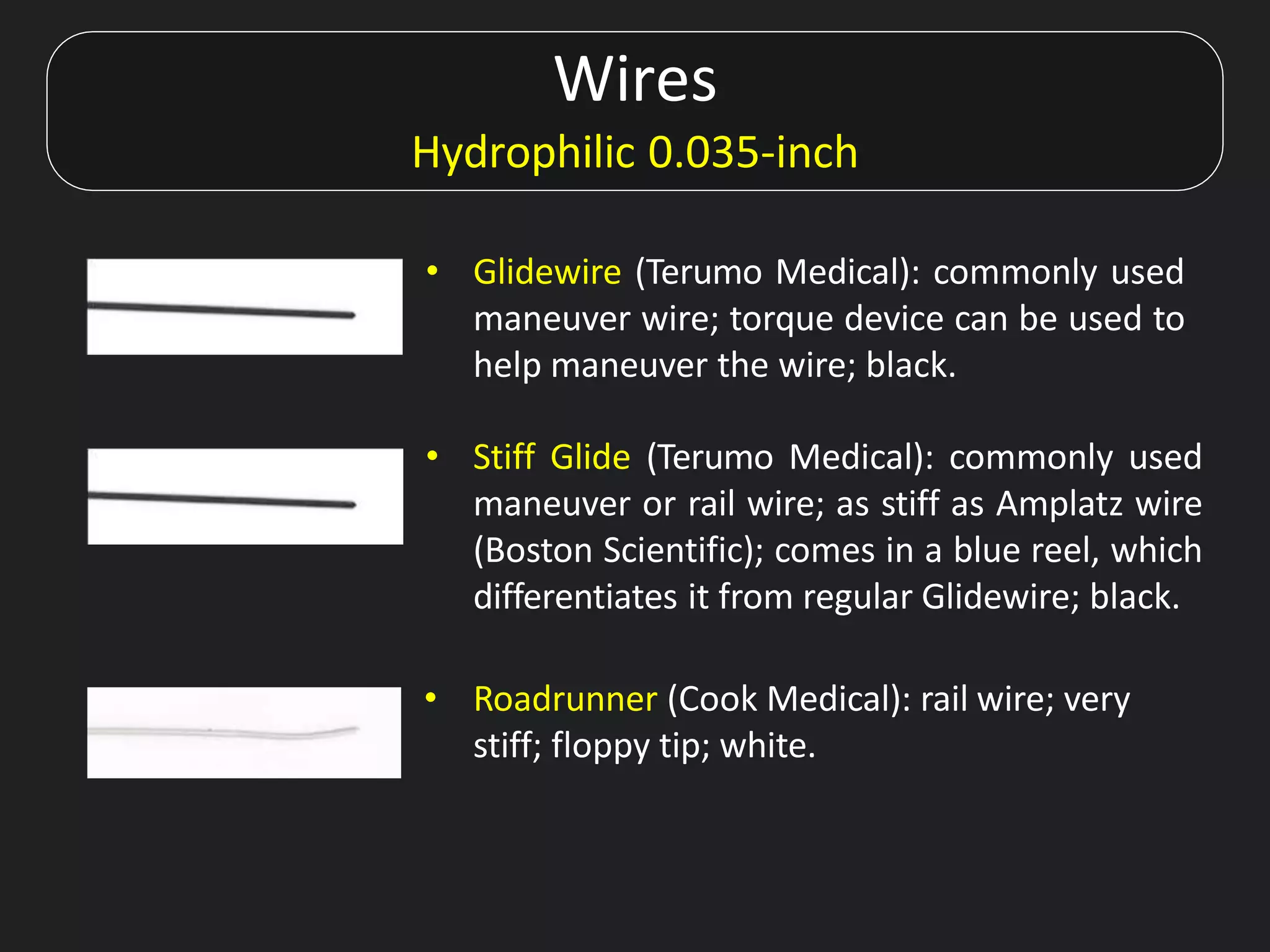 Wires
Hydrophilic 0.035-inch
• Glidewire (Terumo Medical): commonly used
maneuver wire; torque device can be used to
help maneuver the wire; black.
• Stiff Glide (Terumo Medical): commonly used
maneuver or rail wire; as stiff as Amplatz wire
(Boston Scientific); comes in a blue reel, which
differentiates it from regular Glidewire; black.
• Roadrunner (Cook Medical): rail wire; very
stiff; floppy tip; white.
 