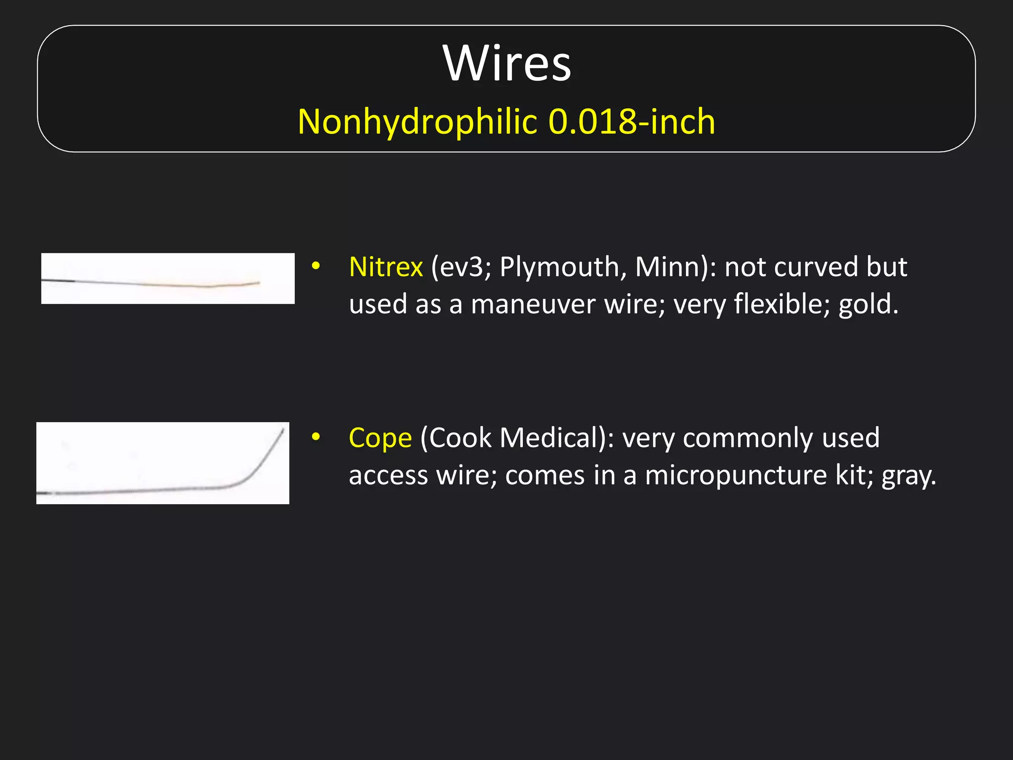 Wires
Nonhydrophilic 0.018-inch
• Nitrex (ev3; Plymouth, Minn): not curved but
used as a maneuver wire; very flexible; gold.
• Cope (Cook Medical): very commonly used
access wire; comes in a micropuncture kit; gray.
 