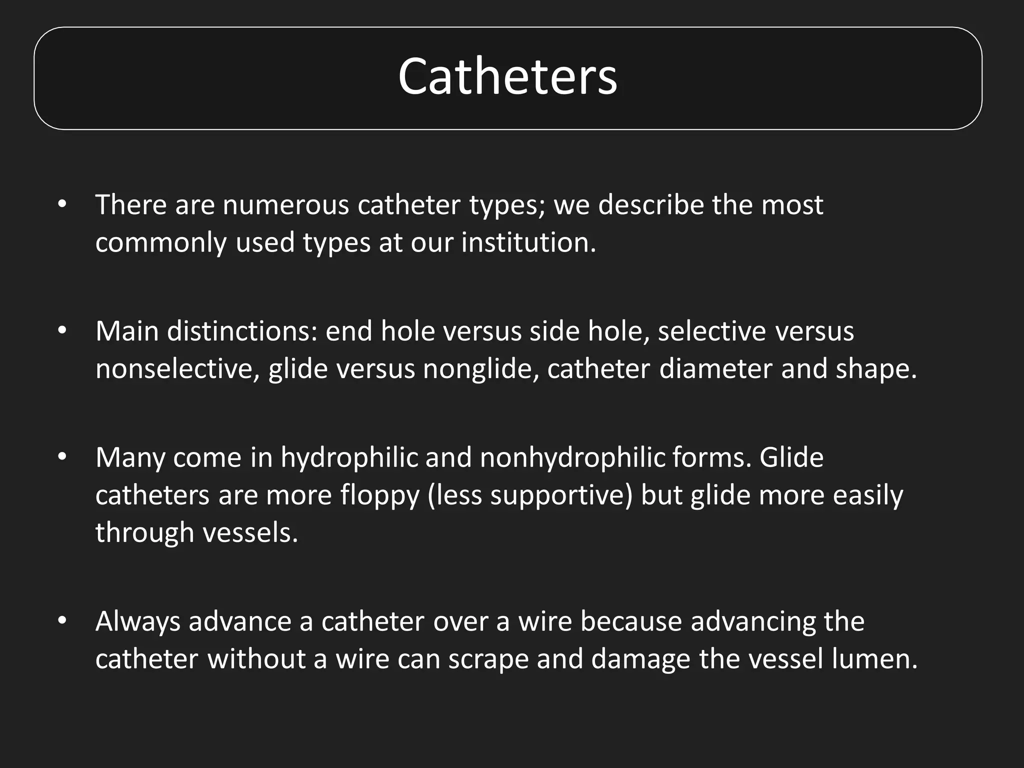 Catheters
• There are numerous catheter types; we describe the most
commonly used types at our institution.
• Main distinctions: end hole versus side hole, selective versus
nonselective, glide versus nonglide, catheter diameter and shape.
• Many come in hydrophilic and nonhydrophilic forms. Glide
catheters are more floppy (less supportive) but glide more easily
through vessels.
• Always advance a catheter over a wire because advancing the
catheter without a wire can scrape and damage the vessel lumen.
 