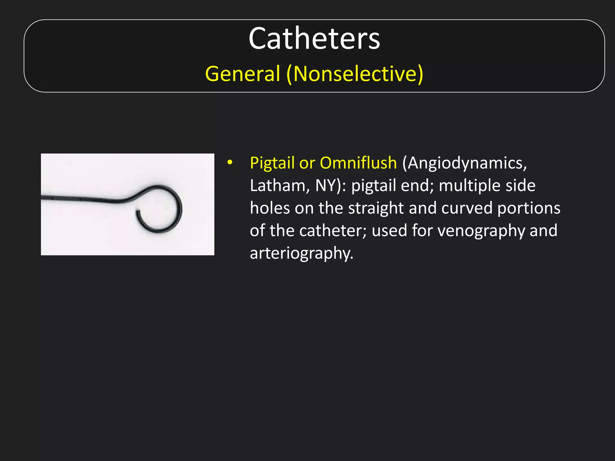 Catheters
General (Nonselective)
• Pigtail or Omniflush (Angiodynamics,
Latham, NY): pigtail end; multiple side
holes on the straight and curved portions
of the catheter; used for venography and
arteriography.
 