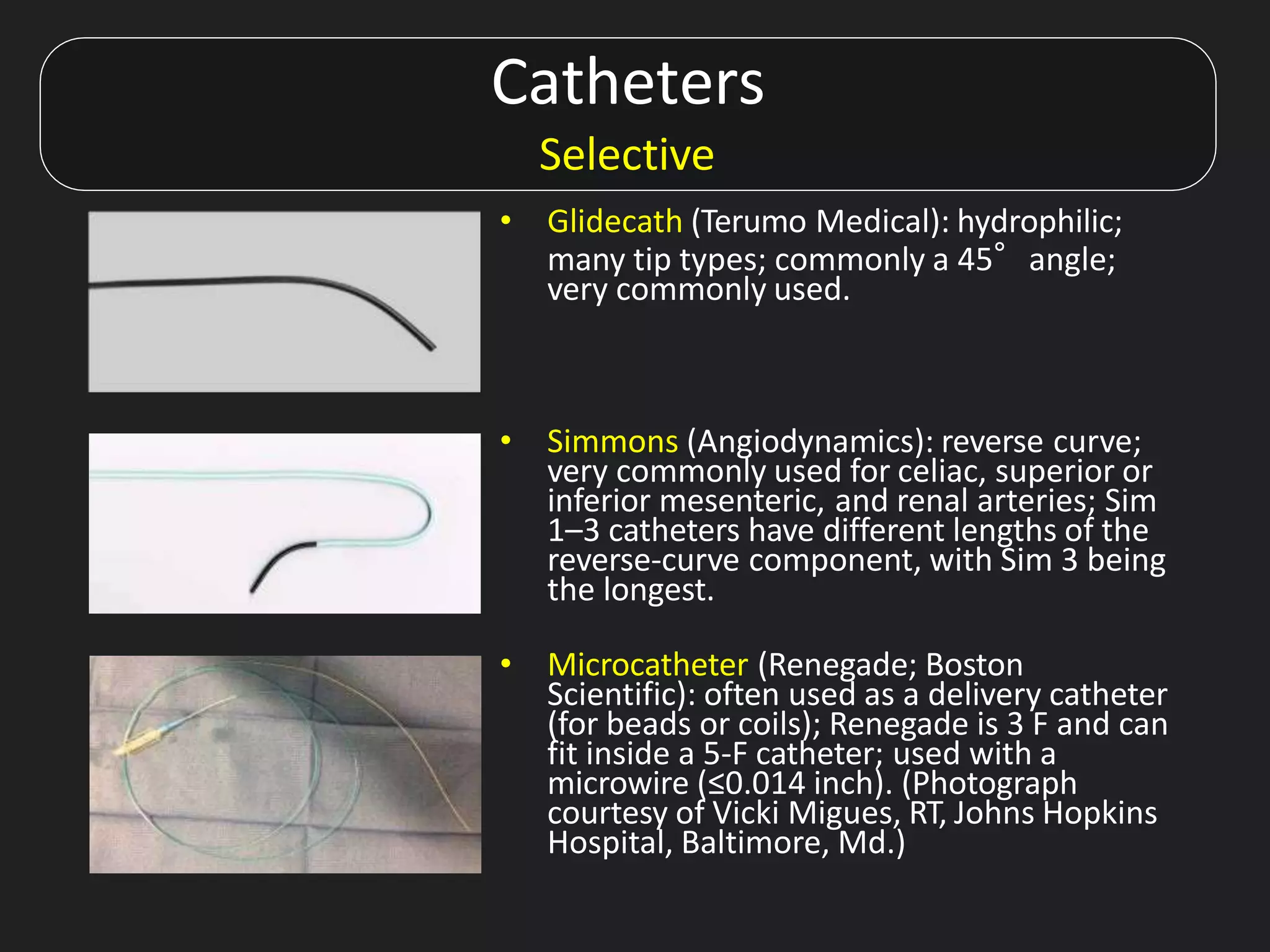Catheters
Selective
• Glidecath (Terumo Medical): hydrophilic;
many tip types; commonly a 45°angle;
very commonly used.
• Simmons (Angiodynamics): reverse curve;
very commonly used for celiac, superior or
inferior mesenteric, and renal arteries; Sim
1–3 catheters have different lengths of the
reverse-curve component, with Sim 3 being
the longest.
• Microcatheter (Renegade; Boston
Scientific): often used as a delivery catheter
(for beads or coils); Renegade is 3 F and can
fit inside a 5-F catheter; used with a
microwire (≤0.014 inch). (Photograph
courtesy of Vicki Migues, RT, Johns Hopkins
Hospital, Baltimore, Md.)
 