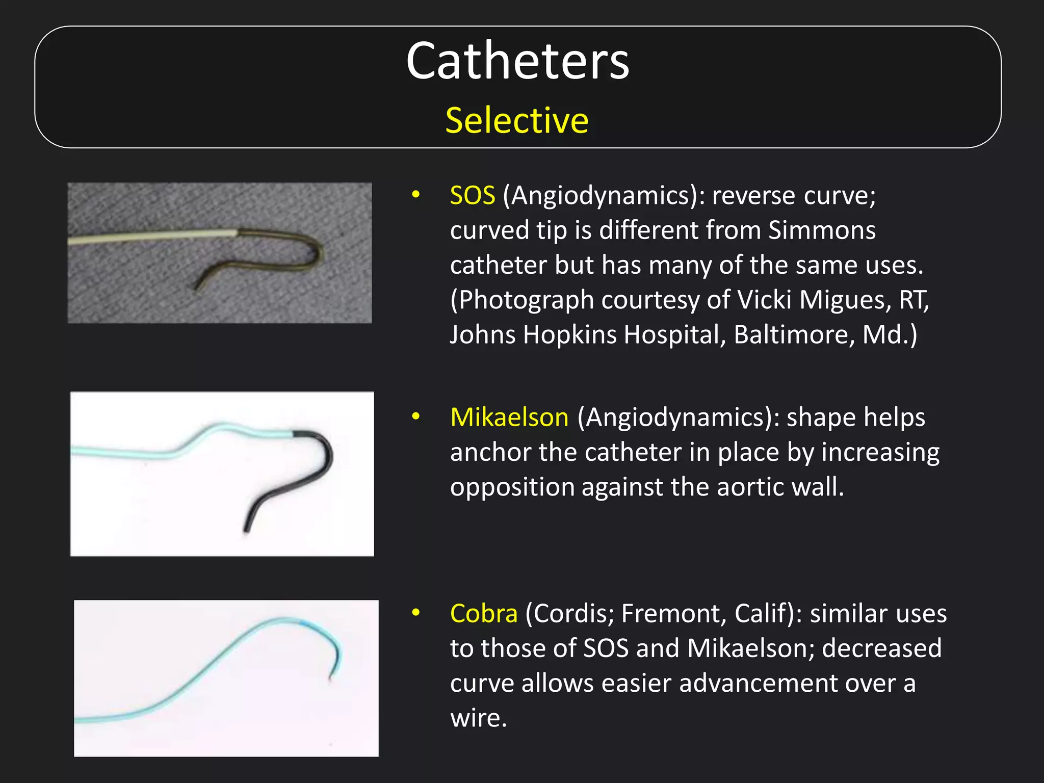 Catheters
Selective
• SOS (Angiodynamics): reverse curve;
curved tip is different from Simmons
catheter but has many of the same uses.
(Photograph courtesy of Vicki Migues, RT,
Johns Hopkins Hospital, Baltimore, Md.)
• Mikaelson (Angiodynamics): shape helps
anchor the catheter in place by increasing
opposition against the aortic wall.
• Cobra (Cordis; Fremont, Calif): similar uses
to those of SOS and Mikaelson; decreased
curve allows easier advancement over a
wire.
 
