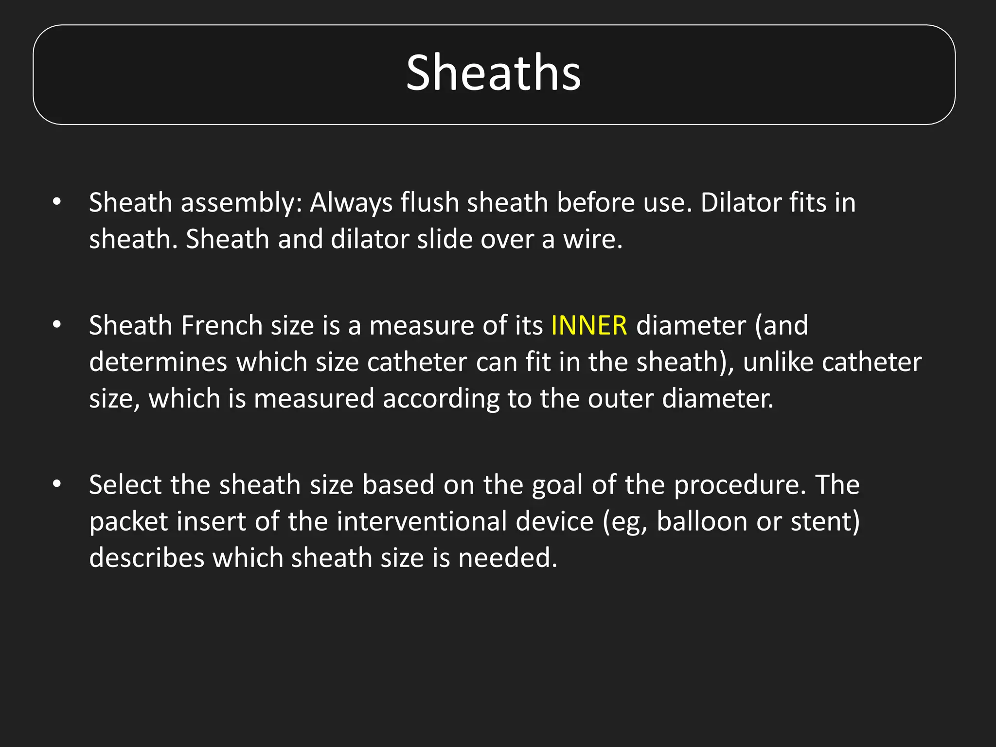 Sheaths
• Sheath assembly: Always flush sheath before use. Dilator fits in
sheath. Sheath and dilator slide over a wire.
• Sheath French size is a measure of its INNER diameter (and
determines which size catheter can fit in the sheath), unlike catheter
size, which is measured according to the outer diameter.
• Select the sheath size based on the goal of the procedure. The
packet insert of the interventional device (eg, balloon or stent)
describes which sheath size is needed.
 