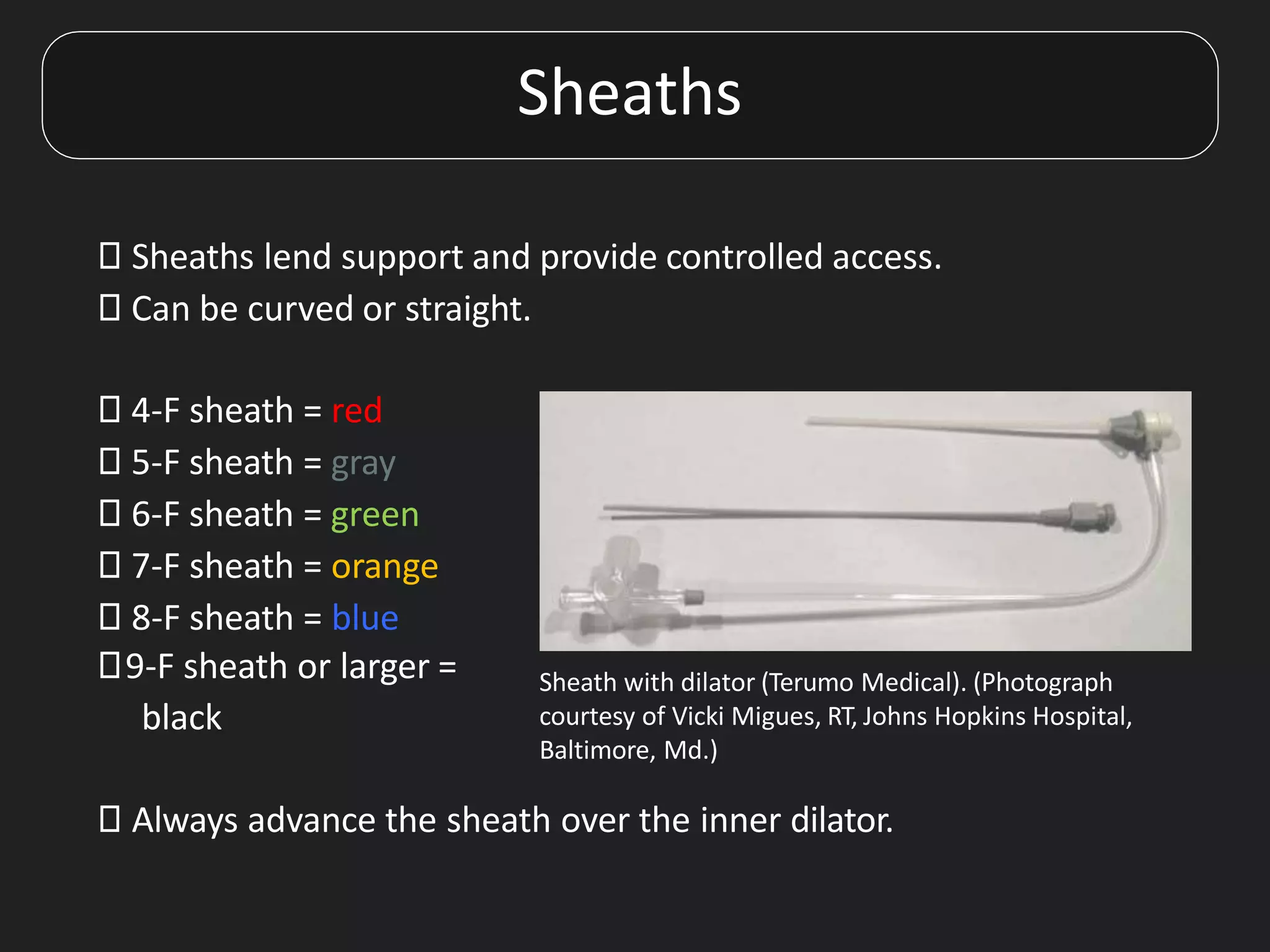 Sheaths
⯈ Sheaths lend support and provide controlled access.
⯈ Can be curved or straight.
⯈ 4-F sheath = red
⯈ 5-F sheath = gray
⯈ 6-F sheath = green
⯈ 7-F sheath = orange
⯈ 8-F sheath = blue
⯈9-F sheath or larger =
black
⯈ Always advance the sheath over the inner dilator.
Sheath with dilator (Terumo Medical). (Photograph
courtesy of Vicki Migues, RT, Johns Hopkins Hospital,
Baltimore, Md.)
 
