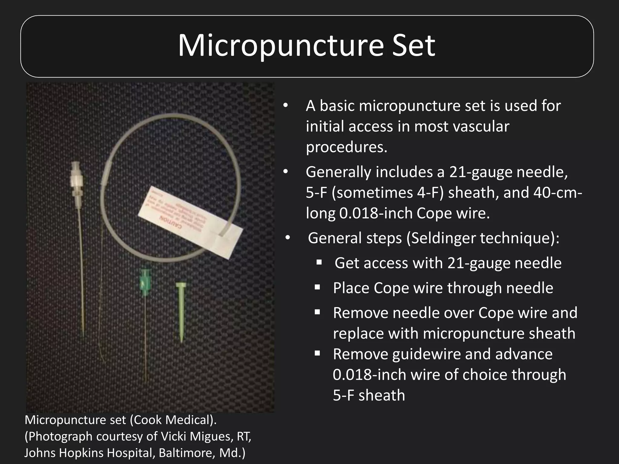 Micropuncture Set
• A basic micropuncture set is used for
initial access in most vascular
procedures.
• Generally includes a 21-gauge needle,
5-F (sometimes 4-F) sheath, and 40-cm-
long 0.018-inch Cope wire.
• General steps (Seldinger technique):
 Get access with 21-gauge needle
 Place Cope wire through needle
 Remove needle over Cope wire and
replace with micropuncture sheath
 Remove guidewire and advance
0.018-inch wire of choice through
5-F sheath
Micropuncture set (Cook Medical).
(Photograph courtesy of Vicki Migues, RT,
Johns Hopkins Hospital, Baltimore, Md.)
 