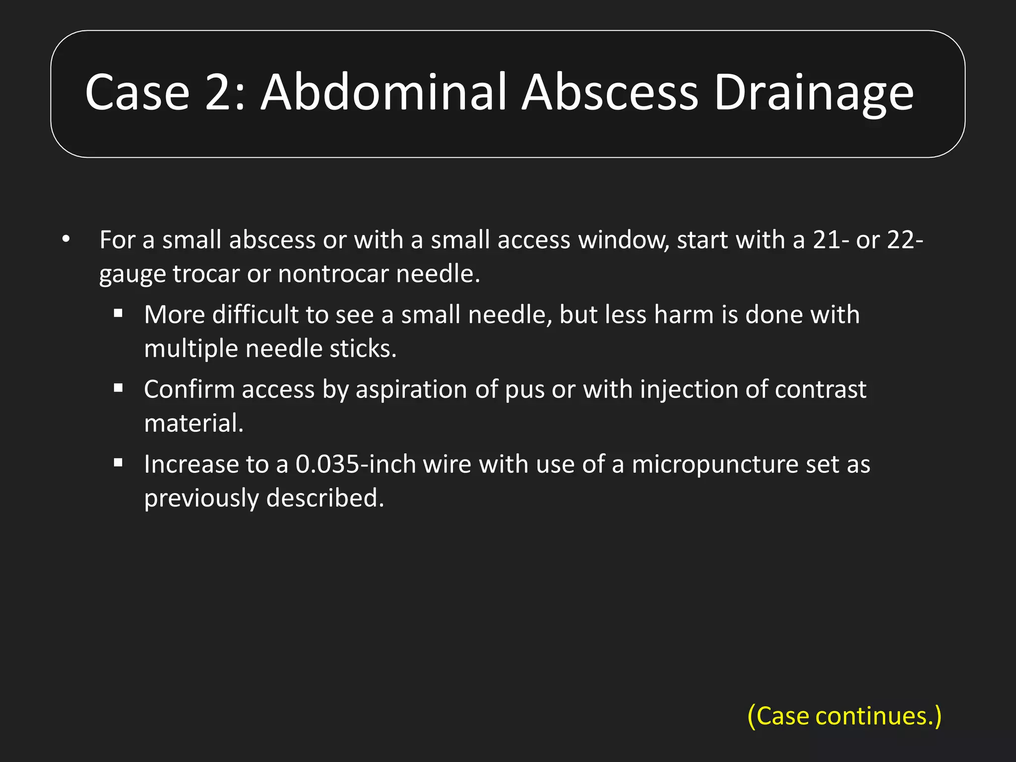 • For a small abscess or with a small access window, start with a 21- or 22-
gauge trocar or nontrocar needle.
 More difficult to see a small needle, but less harm is done with
multiple needle sticks.
 Confirm access by aspiration of pus or with injection of contrast
material.
 Increase to a 0.035-inch wire with use of a micropuncture set as
previously described.
Case 2: Abdominal Abscess Drainage
(Case continues.)
 