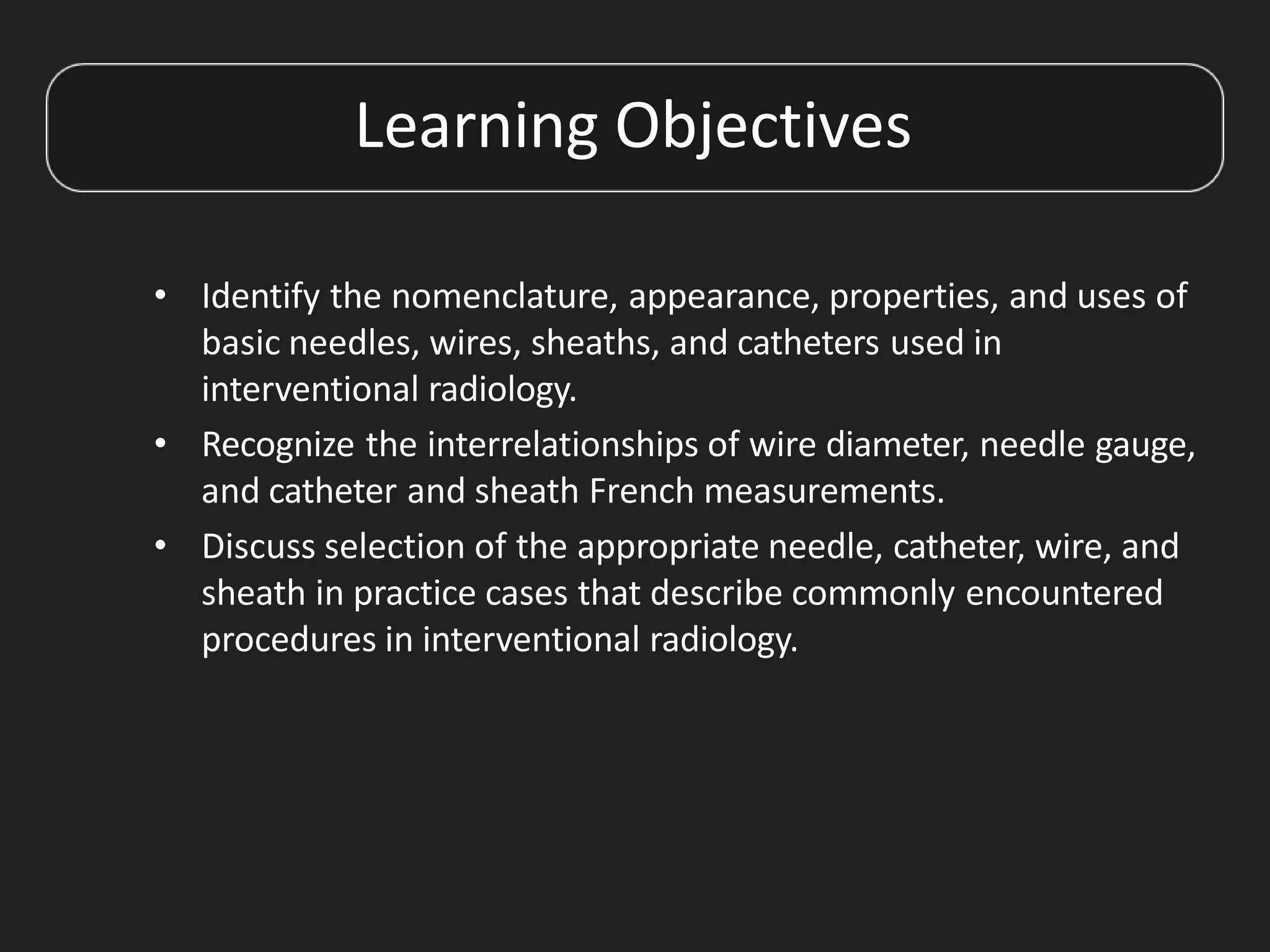 Learning Objectives
• Identify the nomenclature, appearance, properties, and uses of
basic needles, wires, sheaths, and catheters used in
interventional radiology.
• Recognize the interrelationships of wire diameter, needle gauge,
and catheter and sheath French measurements.
• Discuss selection of the appropriate needle, catheter, wire, and
sheath in practice cases that describe commonly encountered
procedures in interventional radiology.
 
