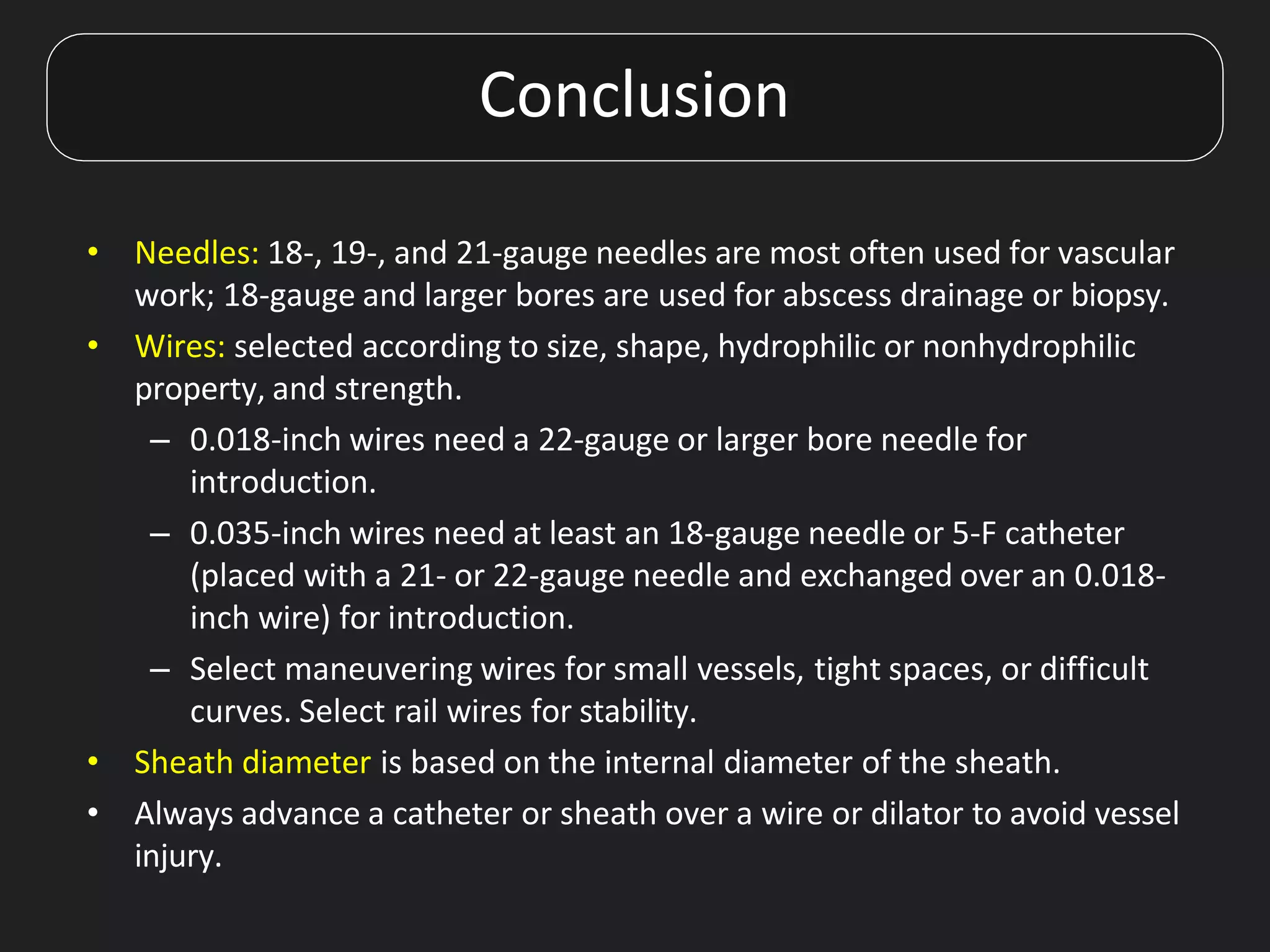 • Needles: 18-, 19-, and 21-gauge needles are most often used for vascular
work; 18-gauge and larger bores are used for abscess drainage or biopsy.
• Wires: selected according to size, shape, hydrophilic or nonhydrophilic
property, and strength.
– 0.018-inch wires need a 22-gauge or larger bore needle for
introduction.
– 0.035-inch wires need at least an 18-gauge needle or 5-F catheter
(placed with a 21- or 22-gauge needle and exchanged over an 0.018-
inch wire) for introduction.
– Select maneuvering wires for small vessels, tight spaces, or difficult
curves. Select rail wires for stability.
• Sheath diameter is based on the internal diameter of the sheath.
• Always advance a catheter or sheath over a wire or dilator to avoid vessel
injury.
Conclusion
 