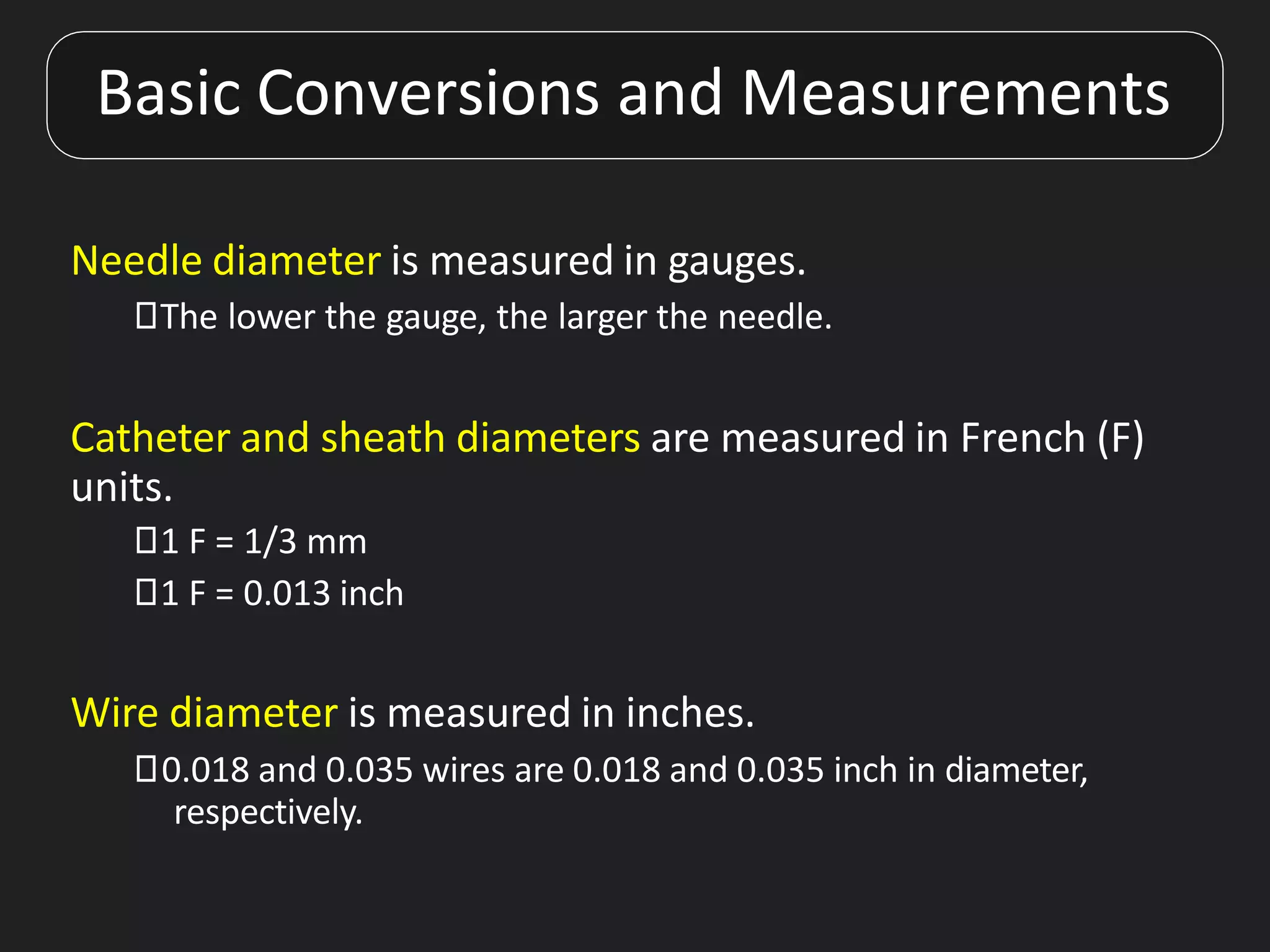 Basic Conversions and Measurements
Needle diameter is measured in gauges.
⯈The lower the gauge, the larger the needle.
Catheter and sheath diameters are measured in French (F)
units.
⯈1 F = 1/3 mm
⯈1 F = 0.013 inch
Wire diameter is measured in inches.
⯈0.018 and 0.035 wires are 0.018 and 0.035 inch in diameter,
respectively.
 
