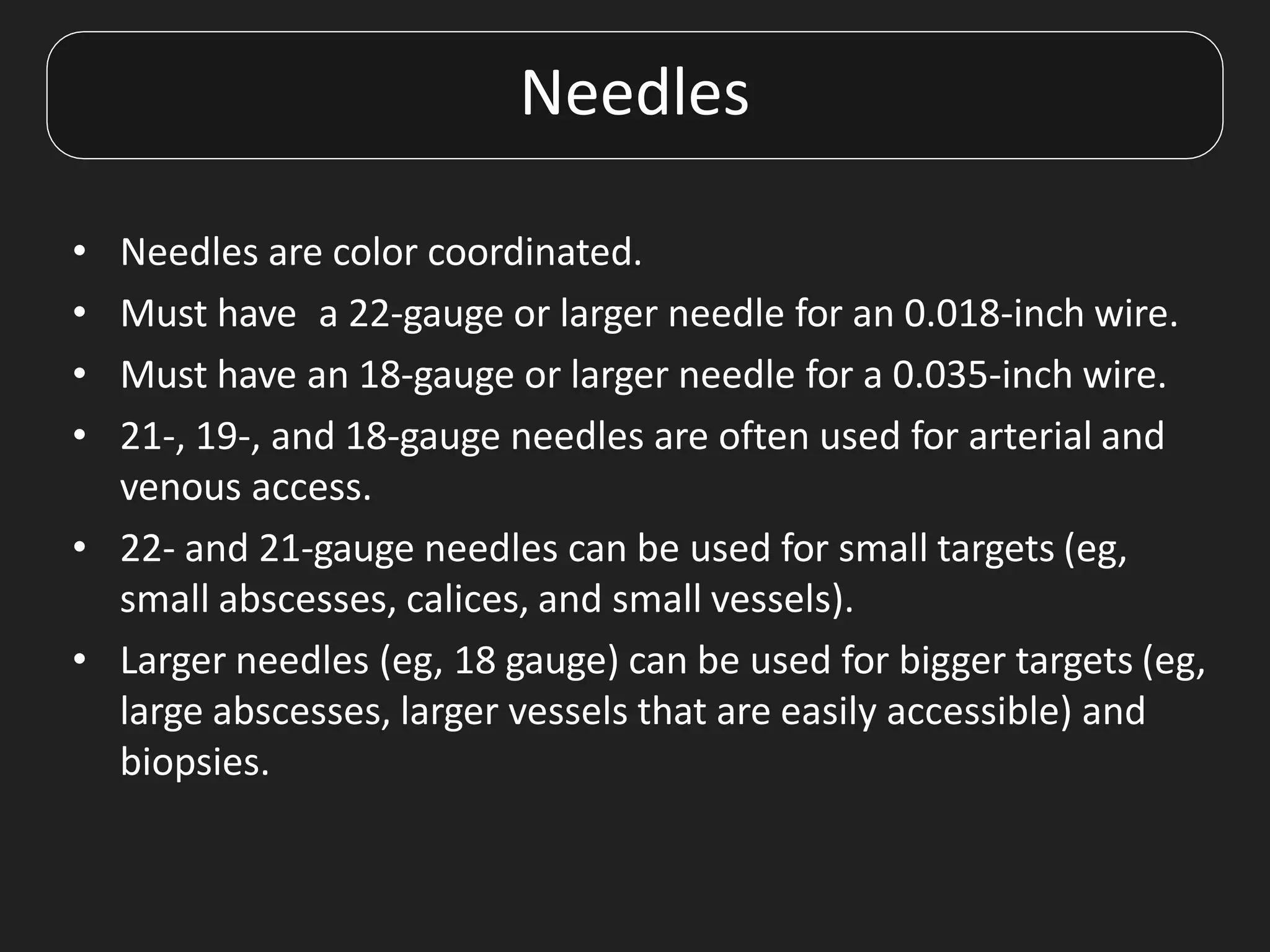 Needles
• Needles are color coordinated.
• Must have a 22-gauge or larger needle for an 0.018-inch wire.
• Must have an 18-gauge or larger needle for a 0.035-inch wire.
• 21-, 19-, and 18-gauge needles are often used for arterial and
venous access.
• 22- and 21-gauge needles can be used for small targets (eg,
small abscesses, calices, and small vessels).
• Larger needles (eg, 18 gauge) can be used for bigger targets (eg,
large abscesses, larger vessels that are easily accessible) and
biopsies.
 