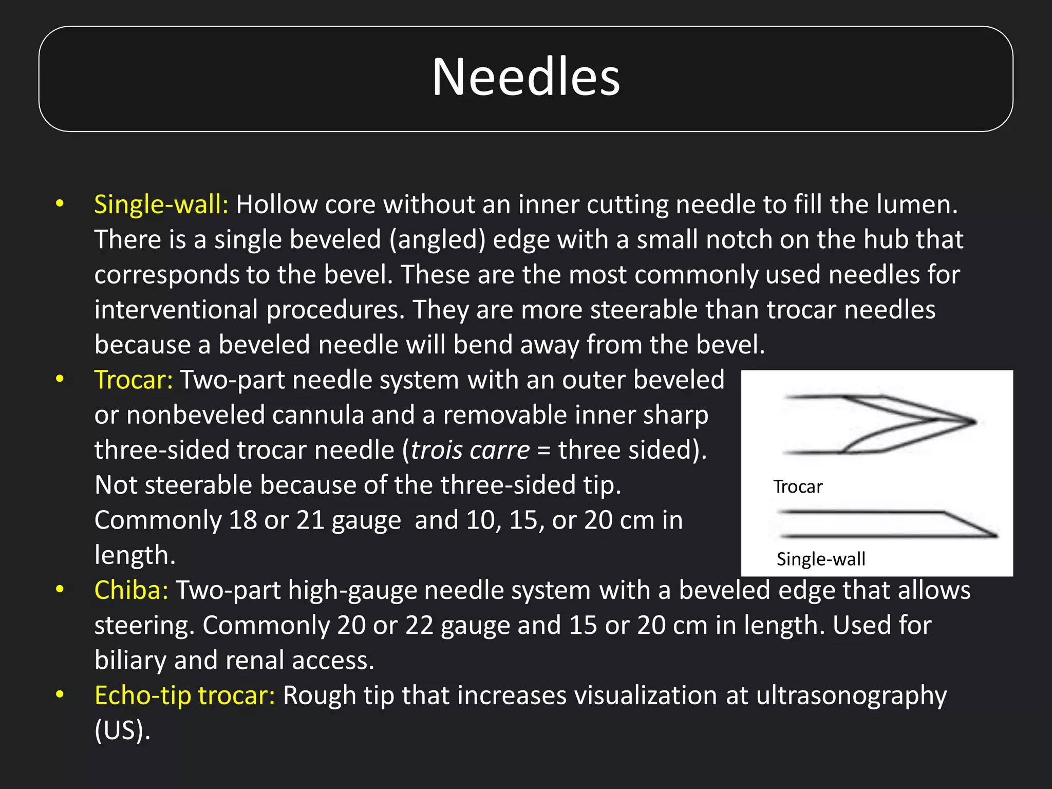 Needles
• Single-wall: Hollow core without an inner cutting needle to fill the lumen.
There is a single beveled (angled) edge with a small notch on the hub that
corresponds to the bevel. These are the most commonly used needles for
interventional procedures. They are more steerable than trocar needles
because a beveled needle will bend away from the bevel.
• Trocar: Two-part needle system with an outer beveled
or nonbeveled cannula and a removable inner sharp
three-sided trocar needle (trois carre = three sided).
Not steerable because of the three-sided tip.
Commonly 18 or 21 gauge and 10, 15, or 20 cm in
length.
• Chiba: Two-part high-gauge needle system with a beveled edge that allows
steering. Commonly 20 or 22 gauge and 15 or 20 cm in length. Used for
biliary and renal access.
• Echo-tip trocar: Rough tip that increases visualization at ultrasonography
(US).
Trocar
Single-wall
 