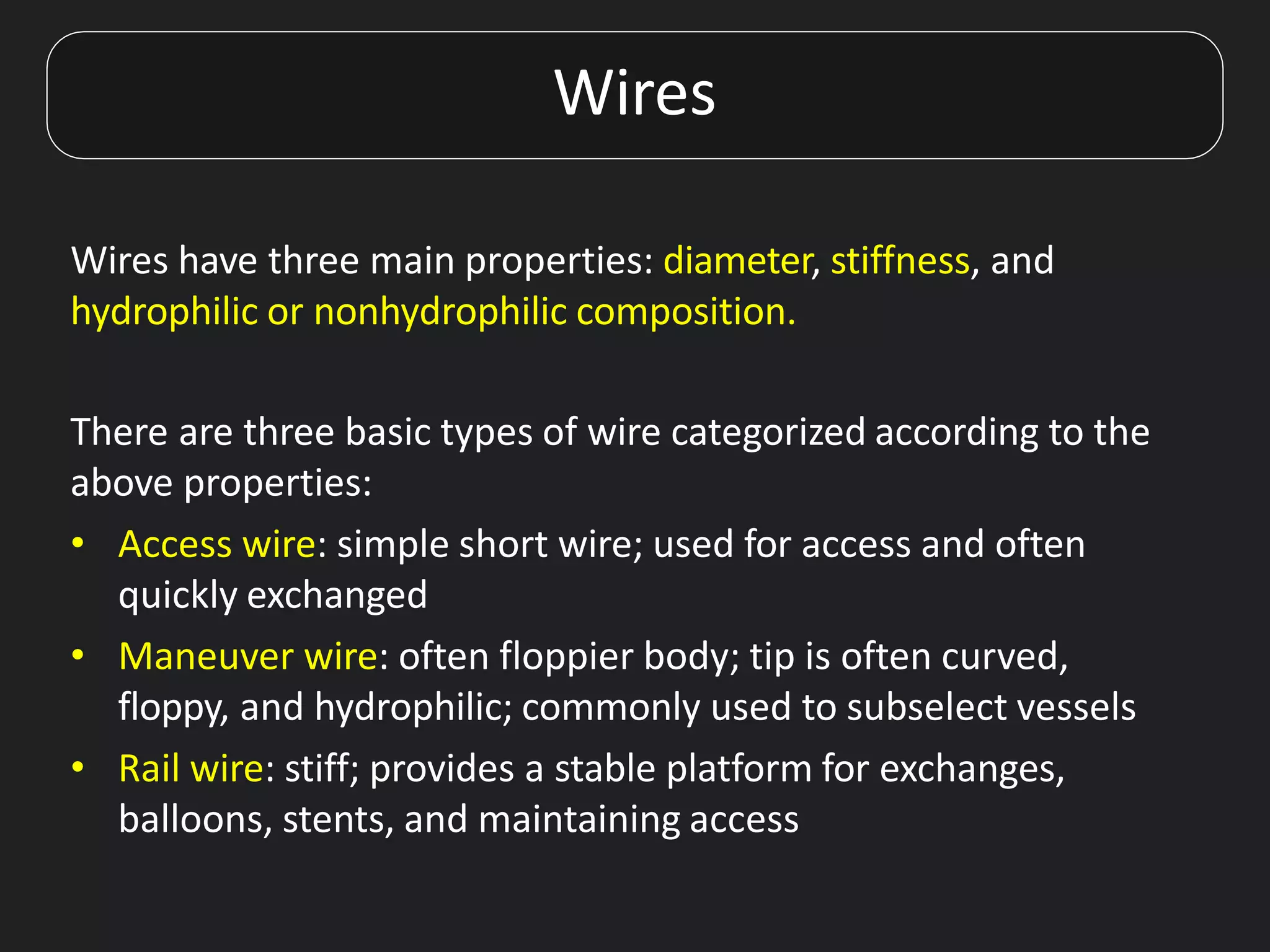 Wires have three main properties: diameter, stiffness, and
hydrophilic or nonhydrophilic composition.
There are three basic types of wire categorized according to the
above properties:
• Access wire: simple short wire; used for access and often
quickly exchanged
• Maneuver wire: often floppier body; tip is often curved,
floppy, and hydrophilic; commonly used to subselect vessels
• Rail wire: stiff; provides a stable platform for exchanges,
balloons, stents, and maintaining access
Wires
 