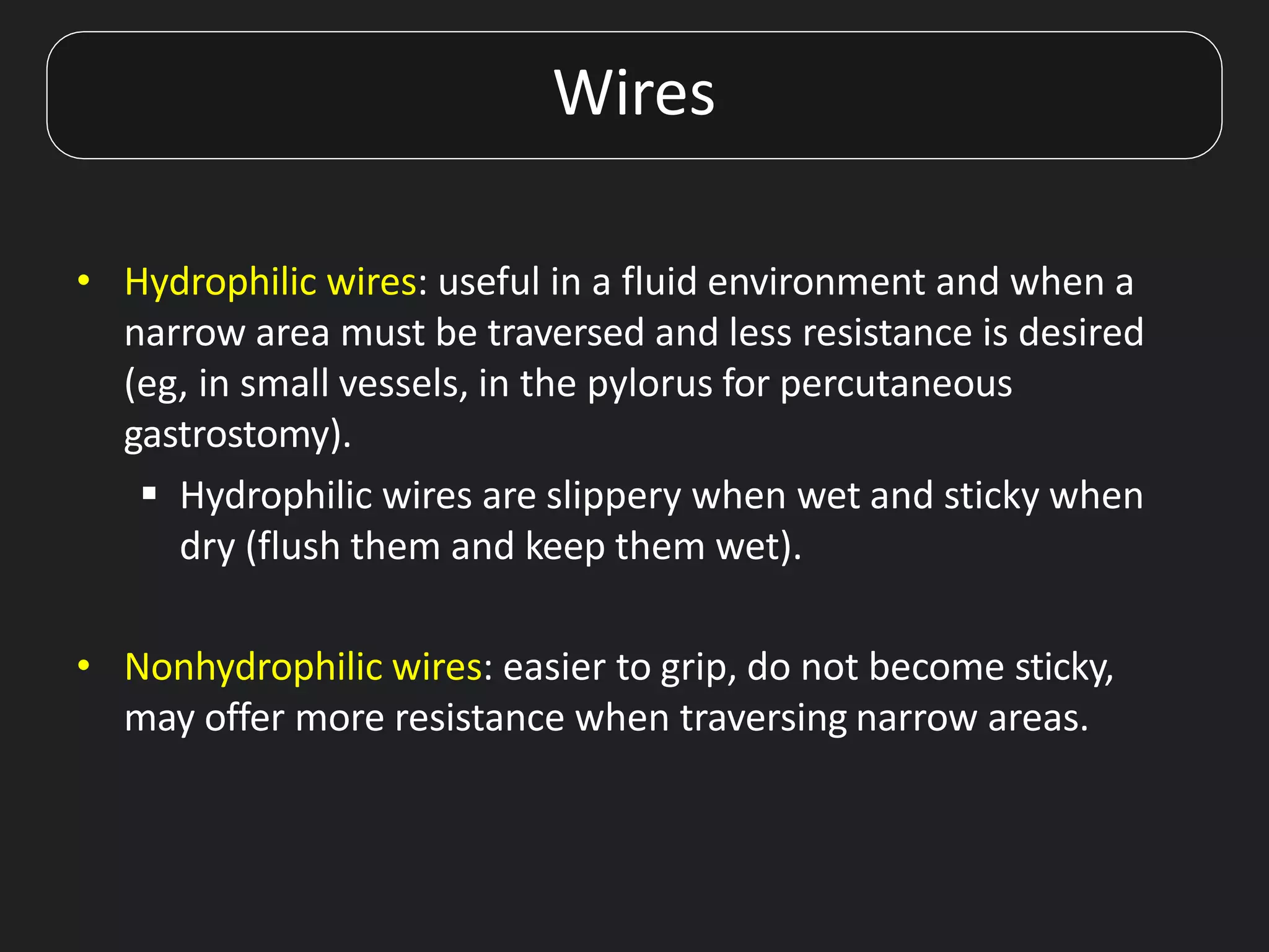 • Hydrophilic wires: useful in a fluid environment and when a
narrow area must be traversed and less resistance is desired
(eg, in small vessels, in the pylorus for percutaneous
gastrostomy).
 Hydrophilic wires are slippery when wet and sticky when
dry (flush them and keep them wet).
• Nonhydrophilic wires: easier to grip, do not become sticky,
may offer more resistance when traversing narrow areas.
Wires
 