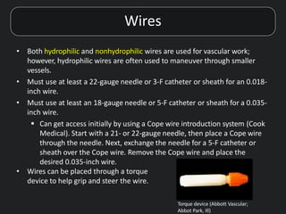 Wires
• Both hydrophilic and nonhydrophilic wires are used for vascular work;
however, hydrophilic wires are often used to maneuver through smaller
vessels.
• Must use at least a 22-gauge needle or 3-F catheter or sheath for an 0.018-
inch wire.
• Must use at least an 18-gauge needle or 5-F catheter or sheath for a 0.035-
inch wire.
 Can get access initially by using a Cope wire introduction system (Cook
Medical). Start with a 21- or 22-gauge needle, then place a Cope wire
through the needle. Next, exchange the needle for a 5-F catheter or
sheath over the Cope wire. Remove the Cope wire and place the
desired 0.035-inch wire.
• Wires can be placed through a torque
device to help grip and steer the wire.
Torque device (Abbott Vascular;
Abbot Park, Ill)
 