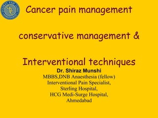 Cancer pain management conservative management &  Interventional techniques  Dr. Shiraz Munshi MBBS,DNB Anaesthesia (fellow) Interventional Pain Specialist, Sterling Hospital, HCG Medi-Surge Hospital, Ahmedabad 