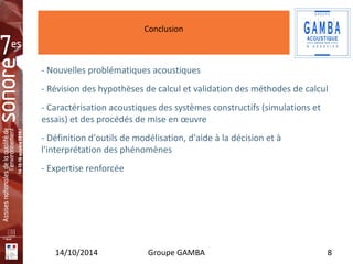 Conclusion 
Insérez 
votre 
logo ici 
- Nouvelles problématiques acoustiques 
- Révision des hypothèses de calcul et validation des méthodes de calcul 
- Caractérisation acoustiques des systèmes constructifs (simulations et 
essais) et des procédés de mise en oeuvre 
- Définition d'outils de modélisation, d'aide à la décision et à 
l'interprétation des phénomènes 
- Expertise renforcée 
14/10/2014 Groupe GAMBA 8 
