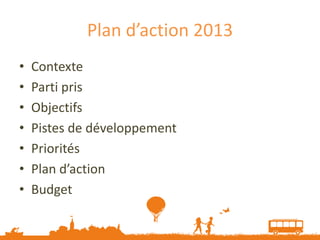 Plan d’action 2013
•   Contexte
•   Parti pris
•   Objectifs
•   Pistes de développement
•   Priorités
•   Plan d’action
•   Budget
 