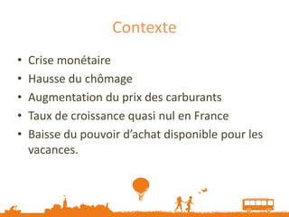 Contexte
•   Crise monétaire
•   Hausse du chômage
•   Augmentation du prix des carburants
•   Taux de croissance quasi nul en France
•   Baisse du pouvoir d’achat disponible pour les
    vacances.
 