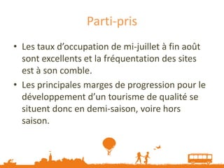Parti-pris
• Les taux d’occupation de mi-juillet à fin août
  sont excellents et la fréquentation des sites
  est à son comble.
• Les principales marges de progression pour le
  développement d’un tourisme de qualité se
  situent donc en demi-saison, voire hors
  saison.
 