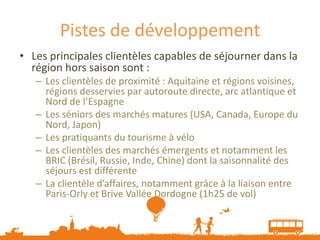 Pistes de développement
• Les principales clientèles capables de séjourner dans la
  région hors saison sont :
   – Les clientèles de proximité : Aquitaine et régions voisines,
     régions desservies par autoroute directe, arc atlantique et
     Nord de l’Espagne
   – Les séniors des marchés matures (USA, Canada, Europe du
     Nord, Japon)
   – Les pratiquants du tourisme à vélo
   – Les clientèles des marchés émergents et notamment les
     BRIC (Brésil, Russie, Inde, Chine) dont la saisonnalité des
     séjours est différente
   – La clientèle d’affaires, notamment grâce à la liaison entre
     Paris-Orly et Brive Vallée Dordogne (1h25 de vol)
 
