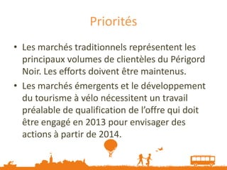 Priorités
• Les marchés traditionnels représentent les
  principaux volumes de clientèles du Périgord
  Noir. Les efforts doivent être maintenus.
• Les marchés émergents et le développement
  du tourisme à vélo nécessitent un travail
  préalable de qualification de l’offre qui doit
  être engagé en 2013 pour envisager des
  actions à partir de 2014.
 