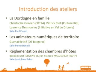 Introduction des ateliers
• La Dordogne en famille
  Christophe Gravier (CDT24), Patrick Stell (Culture Kid),
  Laurence Desmoulins (Initiative en Val de Dronne)
  Salle Paul Eluard

• Les animateurs numériques de territoire
  Guenaëlle Né (OT Bergerac)
  Salle Pierre Denoix

• Réglementation des chambres d’hôtes
  Benoît Leuret (DDCSPP) et Jean-François MALOLEPSZY (DGFIP)
  Salle Joséphine Baker
 