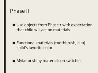 Phase II
■ Use objects from Phase 1 with expectation
that child will act on materials
■ Functional materials (toothbrush, cup)
child’s favorite color
■ Mylar or shiny materials on switches
 