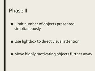 Phase II
■ Limit number of objects presented
simultaneously
■ Use lightbox to direct visual attention
■ Move highly motivating objects further away
 