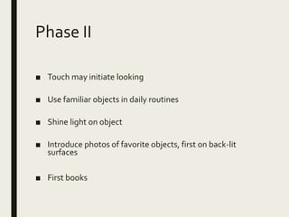 Phase II
■ Touch may initiate looking
■ Use familiar objects in daily routines
■ Shine light on object
■ Introduce photos of favorite objects, first on back-lit
surfaces
■ First books
 