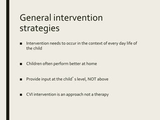 General intervention
strategies
■ Intervention needs to occur in the context of every day life of
the child
■ Children often perform better at home
■ Provide input at the child’s level, NOT above
■ CVI intervention is an approach not a therapy
 