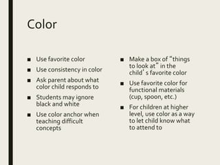 Color
■ Use favorite color
■ Use consistency in color
■ Ask parent about what
color child responds to
■ Students may ignore
black and white
■ Use color anchor when
teaching difficult
concepts
■ Make a box of “things
to look at” in the
child’s favorite color
■ Use favorite color for
functional materials
(cup, spoon, etc.)
■ For children at higher
level, use color as a way
to let child know what
to attend to
 