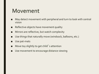Movement
■ May detect movement with peripheral and turn to look with central
vision
■ Reflective objects have movement quality
■ Mirrors are reflective, but watch complexity
■ Use things that naturally move (windsock, balloons, etc.)
■ Use pat-mats
■ Move toy slightly to get child’s attention
■ Use movement to encourage distance viewing
 