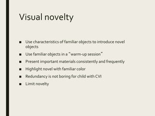 Visual novelty
■ Use characteristics of familiar objects to introduce novel
objects
■ Use familiar objects in a “warm-up session”
■ Present important materials consistently and frequently
■ Highlight novel with familiar color
■ Redundancy is not boring for child with CVI
■ Limit novelty
 