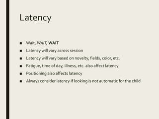 Latency
■ Wait, WAIT, WAIT
■ Latency will vary across session
■ Latency will vary based on novelty, fields, color, etc.
■ Fatigue, time of day, illness, etc. also affect latency
■ Positioning also affects latency
■ Always consider latency if looking is not automatic for the child
 