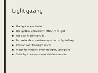 Light gazing
■ Use light as a motivator
■ Use lightbox with children attracted to light
■ Use back-lit tablet (iPad)
■ Be careful about multisensory aspect of lighted toys
■ Position away from light source
■ Watch for windows, overhead lights, ceiling fans
■ Shine light on toy you want child to attend to
 
